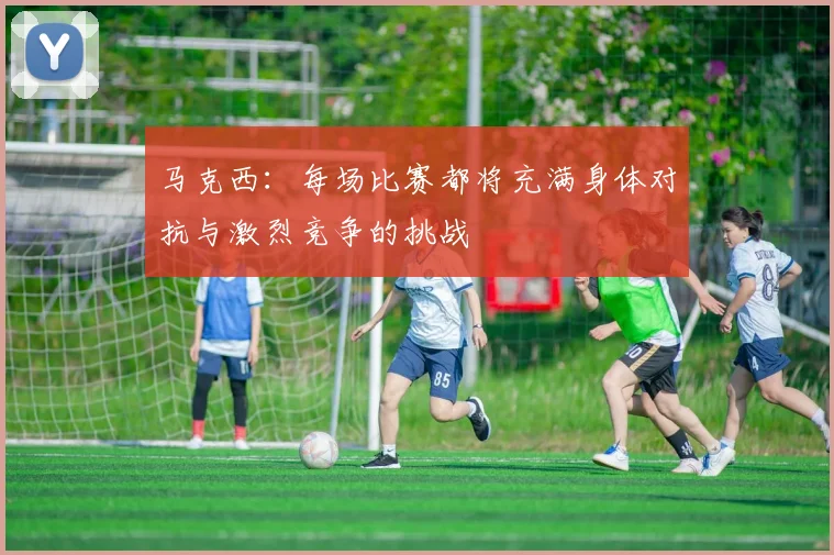 马克西：每场比赛都将充满身体对抗与激烈竞争的挑战