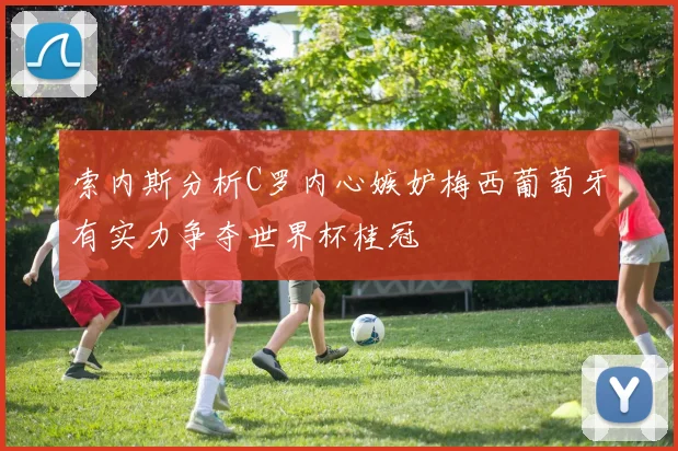 索内斯分析C罗内心嫉妒梅西葡萄牙有实力争夺世界杯桂冠